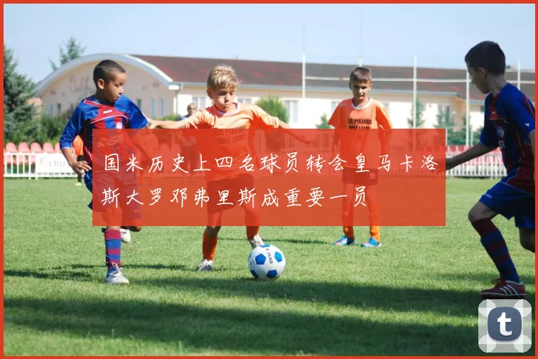 国米历史上四名球员转会皇马卡洛斯大罗邓弗里斯成重要一员