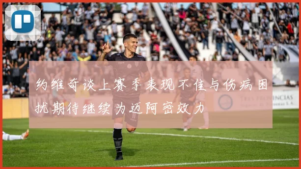 约维奇谈上赛季表现不佳与伤病困扰期待继续为迈阿密效力