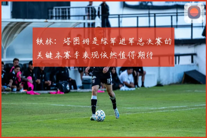 铁林：塔图姆是绿军进军总决赛的关键本赛季表现依然值得期待