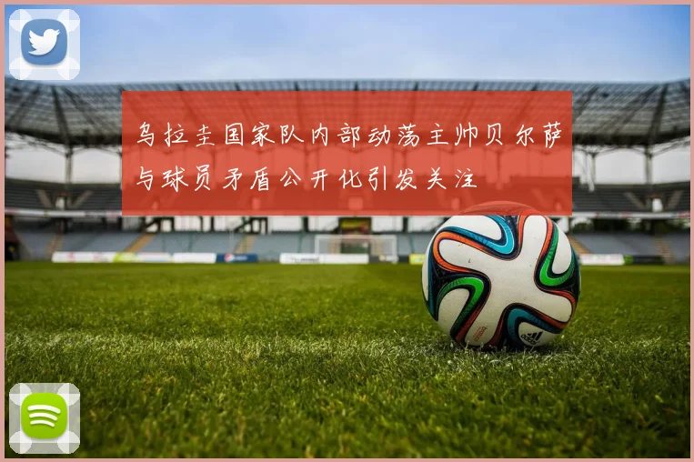 乌拉圭国家队内部动荡主帅贝尔萨与球员矛盾公开化引发关注