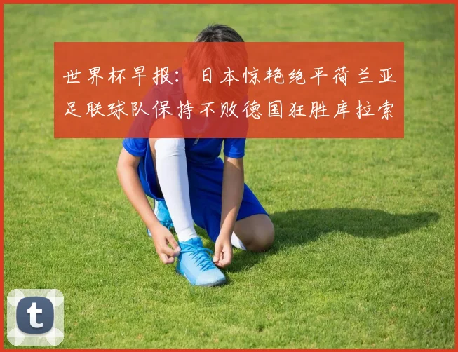 世界杯早报：日本惊艳绝平荷兰亚足联球队保持不败德国狂胜库拉索