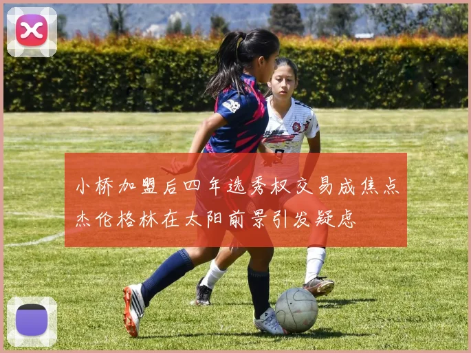 小桥加盟后四年选秀权交易成焦点杰伦格林在太阳前景引发疑虑