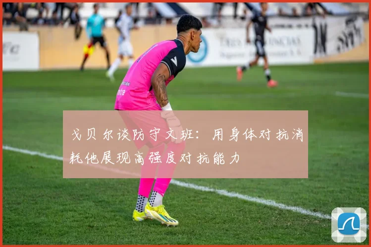 戈贝尔谈防守文班：用身体对抗消耗他展现高强度对抗能力