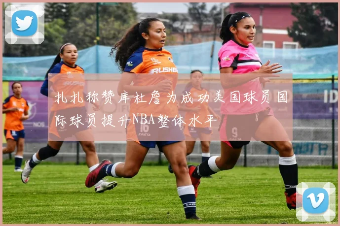 扎扎称赞库杜詹为成功美国球员国际球员提升NBA整体水平