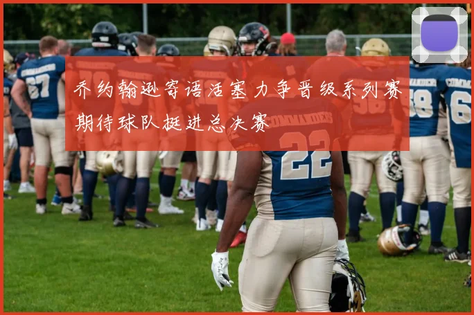 乔约翰逊寄语活塞力争晋级系列赛期待球队挺进总决赛