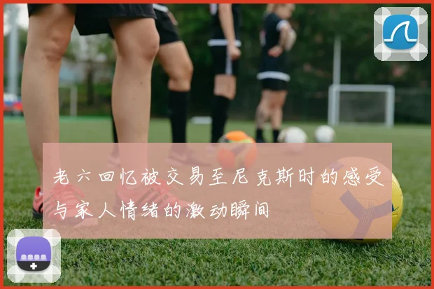 老六回忆被交易至尼克斯时的感受与家人情绪的激动瞬间