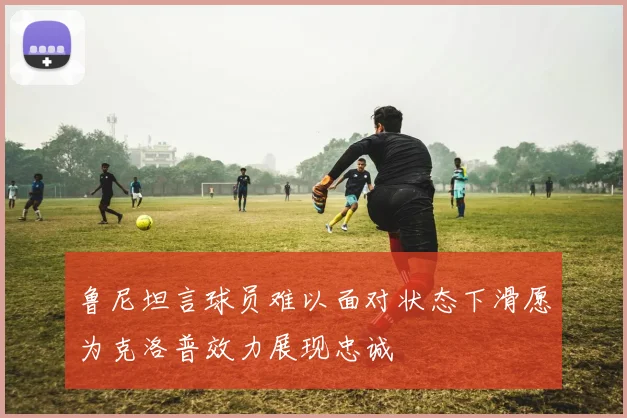 鲁尼坦言球员难以面对状态下滑愿为克洛普效力展现忠诚