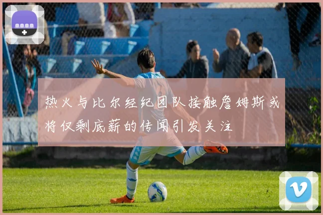 热火与比尔经纪团队接触詹姆斯或将仅剩底薪的传闻引发关注