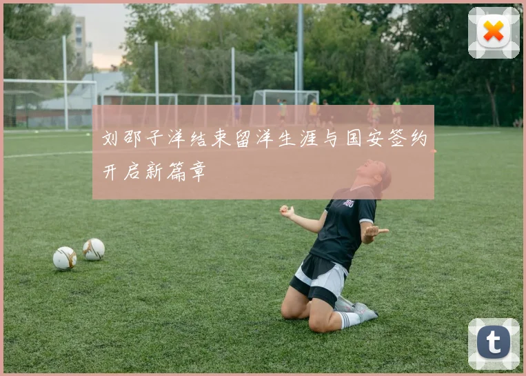 刘邵子洋结束留洋生涯与国安签约开启新篇章