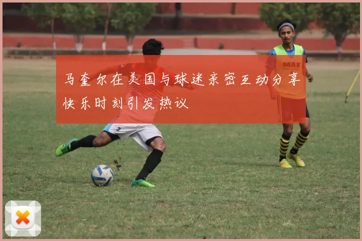 马奎尔在美国与球迷亲密互动分享快乐时刻引发热议