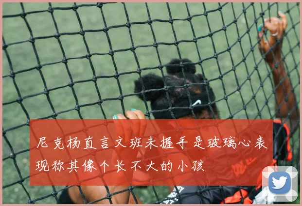 尼克杨直言文班未握手是玻璃心表现称其像个长不大的小孩