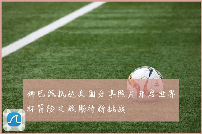姆巴佩抵达美国分享照片开启世界杯冒险之旅期待新挑战