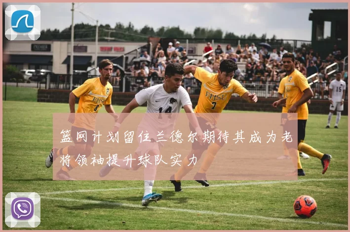 篮网计划留住兰德尔期待其成为老将领袖提升球队实力