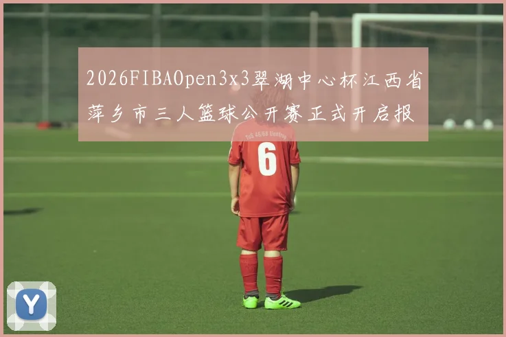 2026FIBAOpen3x3翠湖中心杯江西省萍乡市三人篮球公开赛正式开启报名通道