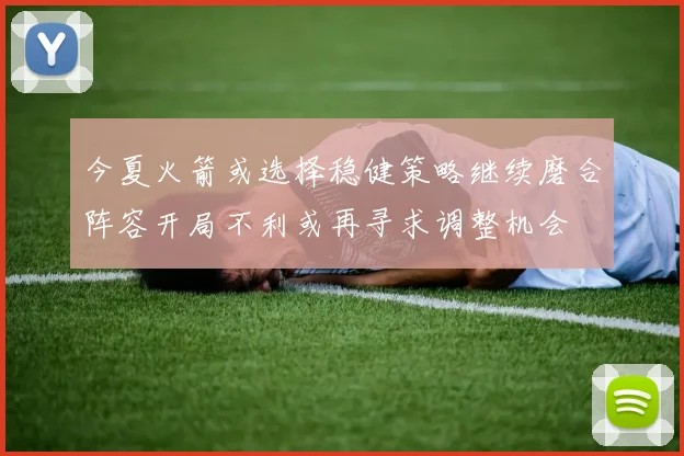 今夏火箭或选择稳健策略继续磨合阵容开局不利或再寻求调整机会