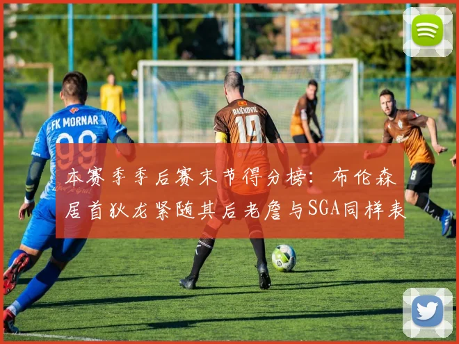 本赛季季后赛末节得分榜：布伦森居首狄龙紧随其后老詹与SGA同样表现出色