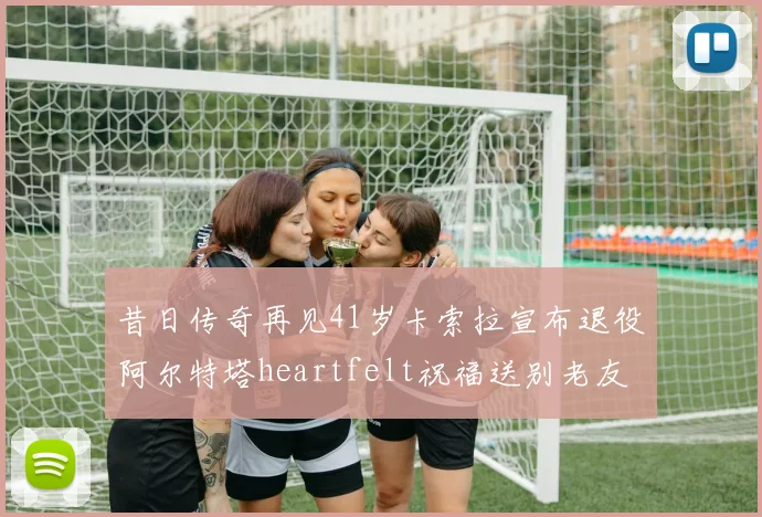 昔日传奇再见41岁卡索拉宣布退役阿尔特塔heartfelt祝福送别老友