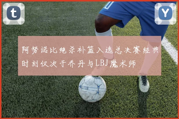 阿努诺比绝杀补篮入选总决赛经典时刻仅次于乔丹与LBJ魔术师