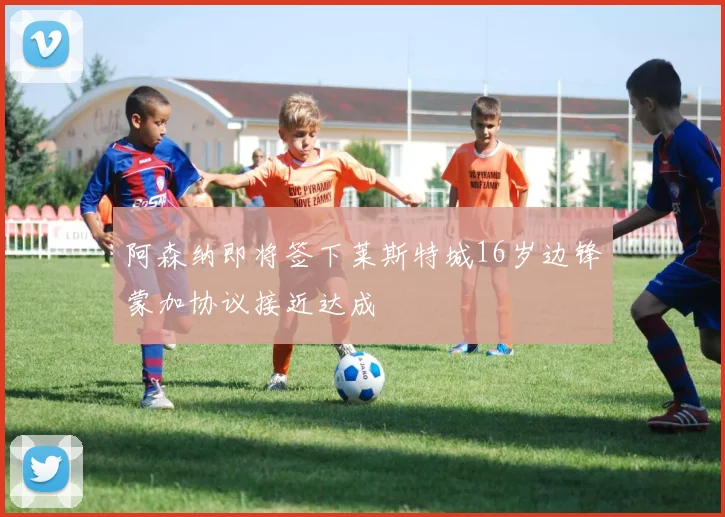 阿森纳即将签下莱斯特城16岁边锋蒙加协议接近达成