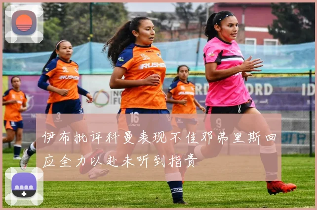 伊布批评科曼表现不佳邓弗里斯回应全力以赴未听到指责