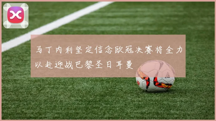 马丁内利坚定信念欧冠决赛将全力以赴迎战巴黎圣日耳曼