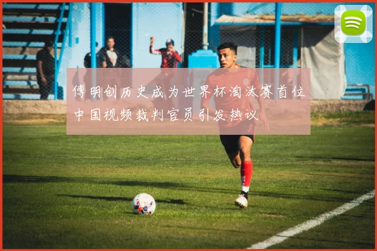 傅明创历史成为世界杯淘汰赛首位中国视频裁判官员引发热议