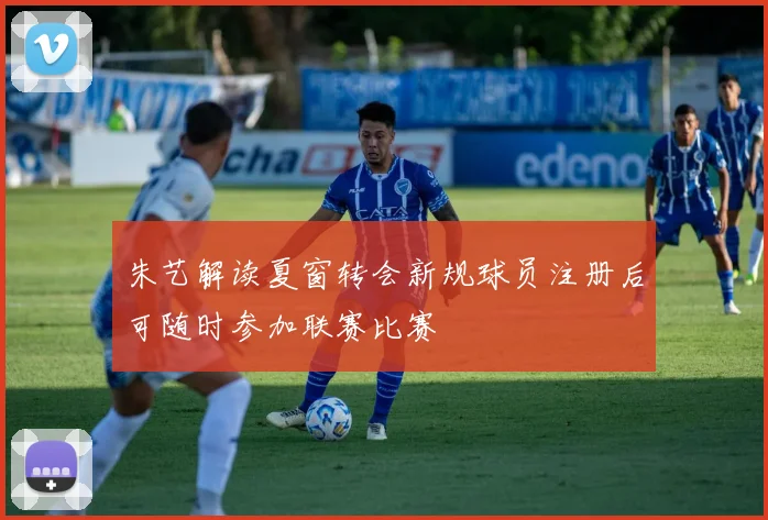 朱艺解读夏窗转会新规球员注册后可随时参加联赛比赛
