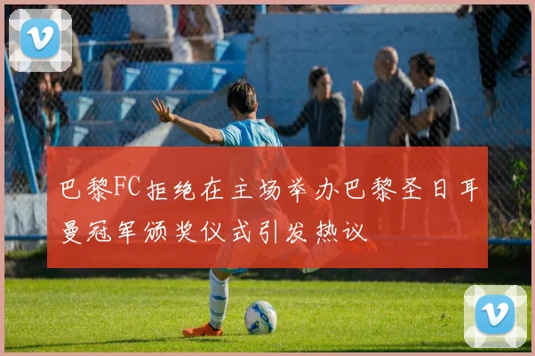 巴黎FC拒绝在主场举办巴黎圣日耳曼冠军颁奖仪式引发热议