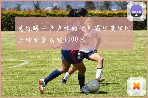 意媒曝卡卢卢续约谈判遇阻曼联盯上转会费或超4000万