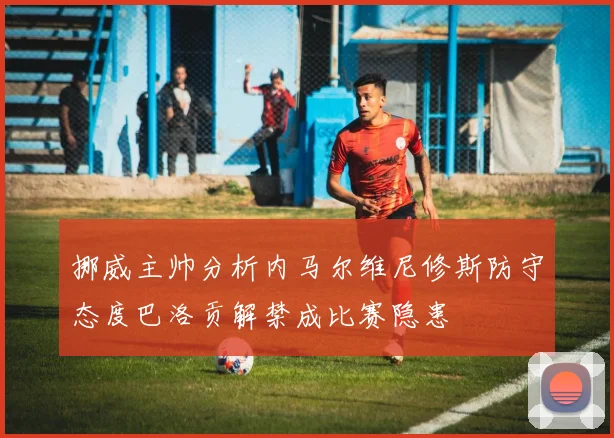 挪威主帅分析内马尔维尼修斯防守态度巴洛贡解禁成比赛隐患