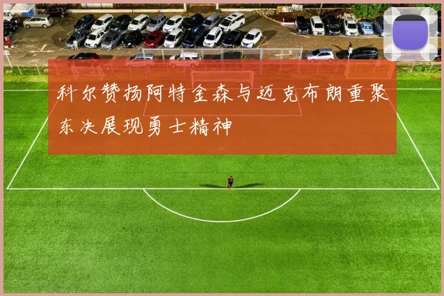 科尔赞扬阿特金森与迈克布朗重聚东决展现勇士精神