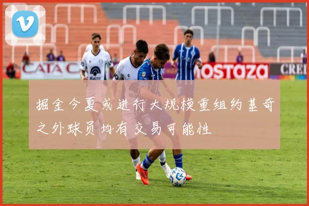 掘金今夏或进行大规模重组约基奇之外球员均有交易可能性